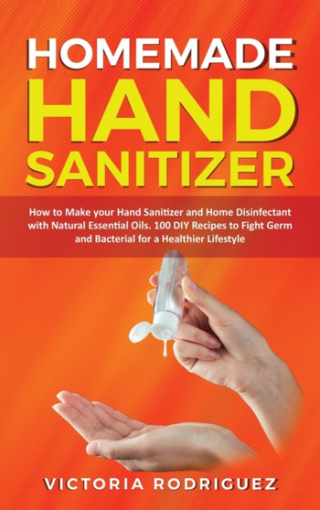 Homemade Hand Sanitizer : How to Make your Hand Sanitizer and Home Disinfectant with Natural Essential Oils. 100 Recipes DIY to Fight Germ and Bacterial for a Healthier Lifestyle by Victoria Rodriguez - Hardback