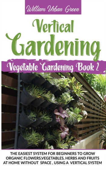 Vertical Gardening : The Easiest System for Beginners to Grow Organic Flowers, Vegetables, Herbs and Fruits at Home without Space, Using a Vertical System : 2 by William Urban Green - Hardback