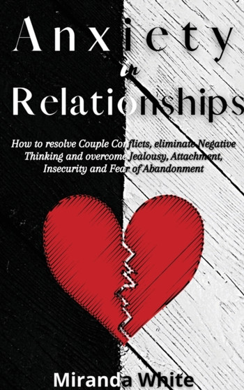 Anxiety in Relationships : How to resolve Couple Conflicts, eliminate Negative Thinking and overcome Jealousy, Attachment, Insecurity and Fear of Abandonment by Miranda White - Hardback