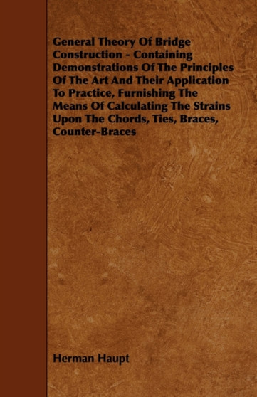 General Theory Of Bridge Construction - Containing Demonstrations Of The Principles Of The Art And Their Application To Practice, Furnishing The Means Of Calculating The Strains Upon The Chords, Ties, by Herman Haupt - Paperback
