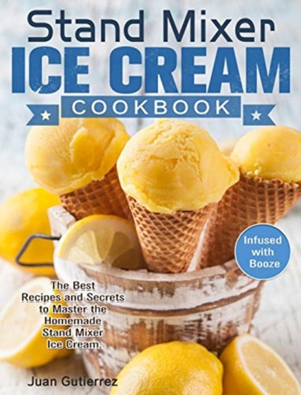 Stand Mixer Ice Cream Cookbook : The Best Recipes and Secrets to Master the Homemade Stand Mixer Ice Cream. (Infused with Booze)