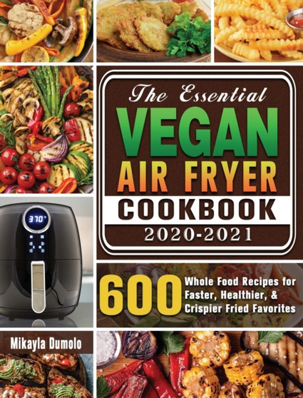 The Essential Vegan Air Fryer Cookbook 2020-2021 : 600 Whole Food Recipes for Faster, Healthier, & Crispier Fried Favorites