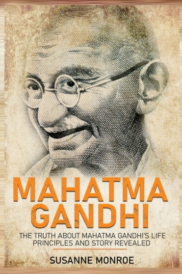 Mahatma Gandhi : The Truth about Mahatma Gandhi's Life Principles and Story Revealed