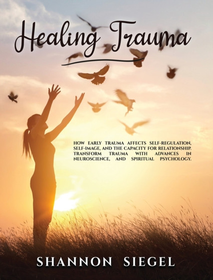 Healing Trauma : How Early Trauma Affects Self-Regulation, Self-Image, and the Capacity for Relationship. Transform Trauma with Advances in Neuroscience and Spiritual Psychology. by Shannon Siegel - Hardback