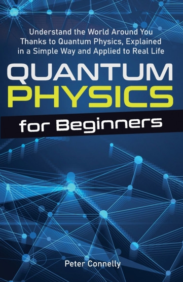 Quantum Physics for Beginners : Understand the World Around You Thanks to Quantum Physics, Explained in a Simple Way and Applied to Real Life by Peter Connelly - Paperback