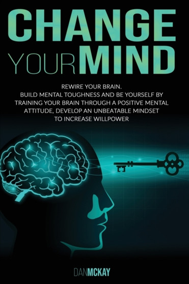 Change Your Mind : Rewire Your Brain. Build Mental Toughness and Be Yourself by Training Your Brain Through a Positive Mental Attitude, Develop an Unbeatable Mindset to Increase Willpower by Dan McKay - Paperback