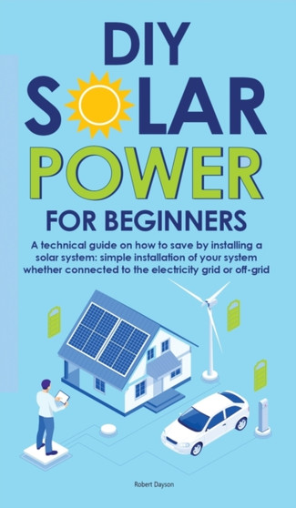 Diy Solar Power for Beginners : A technical guide on how to save by installing a solar system: simple installation of your system whether connected to the electricity grid or off-grid by Robert Dayson - Hardback