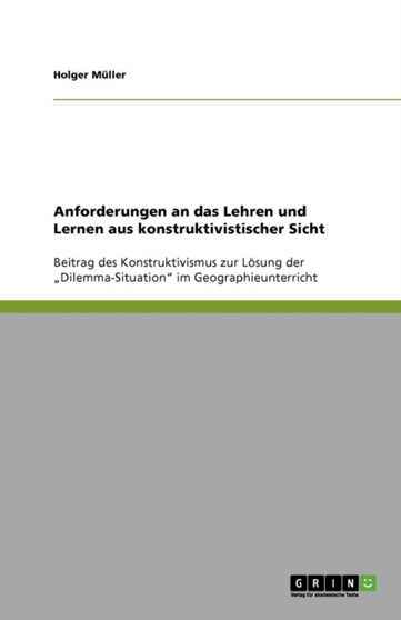 Anforderungen an das Lehren und Lernen aus konstruktivistischer Sicht : Beitrag des Konstruktivismus zur Loesung der "Dilemma-Situation" im Geographieunterricht by Holger Muller - Paperback