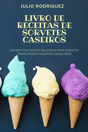 Livro de Receitas de Sorvetes Caseiros : 100 Receitas Faceis E Deliciosas Para Sorvetes Tradicionais E Iogurtes Congelados