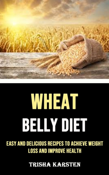 Wheat Belly Diet : Easy and Delicious Recipes to Achieve Weight Loss and Improve Health