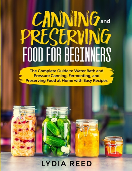Canning and Preserving Food for Beginners : The Complete Guide to Pressure Canning and Water Bath, and Preserving