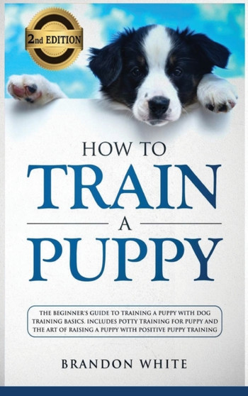 How to Train a Puppy : 2nd Edition: The Beginner's Guide to Training a Puppy with Dog Training Basics. Includes Potty Training for Puppy and The Art of Raising a Puppy with Positive Puppy Training