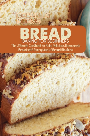 Bread Baking for Beginners : The Ultimate Cookbook to Bake Delicious Homemade Bread with Every Kind of Bread Machine