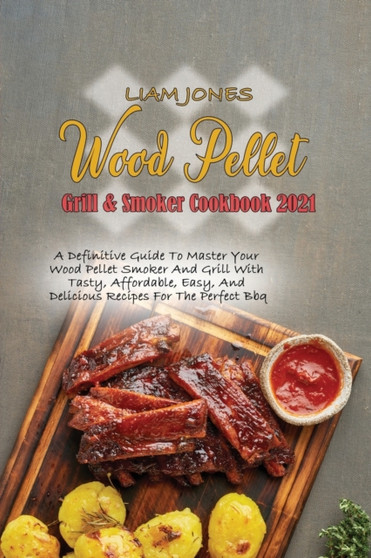 Wood Pellet Grill & Smoker Cookbook 2021 : A Definitive Guide To Master Your Wood Pellet Smoker And Grill With Tasty, Affordable, Easy, And Delicious Recipes For The Perfect Bbq
