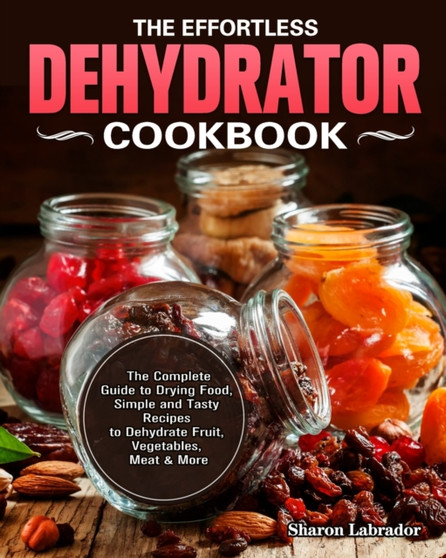 The Effortless Dehydrator Cookbook : The Complete Guide to Drying Food, Simple and Tasty Recipes to Dehydrate Fruit, Vegetables, Meat & More