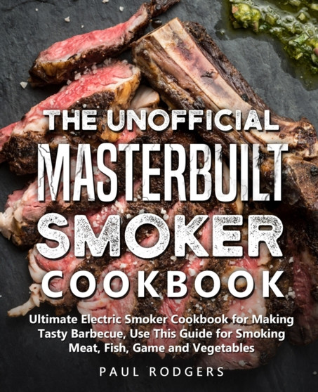 The Unofficial Masterbuilt Smoker Cookbook : Ultimate Electric Smoker Cookbook for Making Tasty Barbecue, Use This Guide for Smoking Meat, Fish, Game and Vegetables