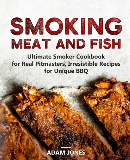 Smoking Meat and Fish : Ultimate Smoker Cookbook for Real Pitmasters, Irresistible Recipes for Unique BBQ