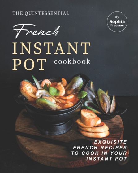 The Quintessential French Instant Pot Cookbook : Exquisite French Recipes to Cook in Your Instant Pot