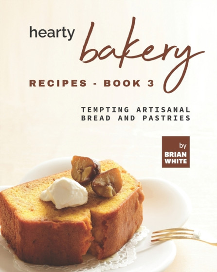 Hearty Bakery Recipes - Book 3 : Tempting Artisanal Bread and Pastries