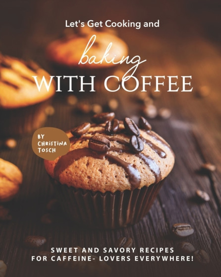 Let's Get Cooking and Baking with Coffee : Sweet and Savory Recipes for Caffeine- Lovers Everywhere!