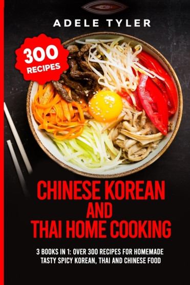 Chinese Korean And Thai Home Cooking : 3 Books In 1: Over 300 Recipes For Homemade Tasty Spicy Korean, Thai And Chinese Food