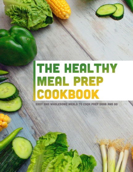 The Healthy Meal Prep Cookbook : Easy and Wholesome Meals to Cook Prep Grab and Go