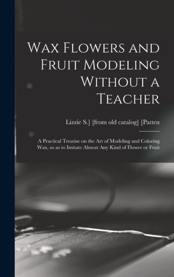 Wax Flowers and Fruit Modeling Without a Teacher; a Practical Treatise on the art of Modeling and Coloring wax, so as to Imitate Almost any Kind of Flower or Fruit by Lizzie S ] [From Old Catalog] [Patten - Hardback