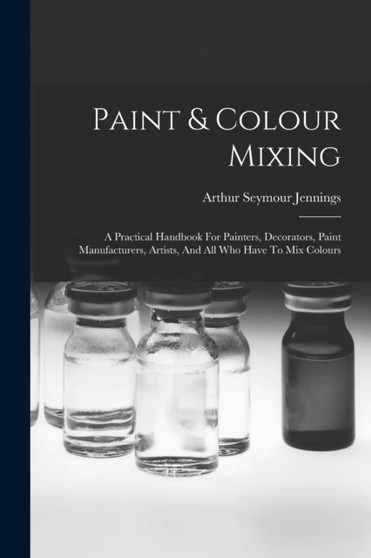 Paint & Colour Mixing : A Practical Handbook For Painters, Decorators, Paint Manufacturers, Artists, And All Who Have To Mix Colours by Arthur Seymour Jennings - Paperback