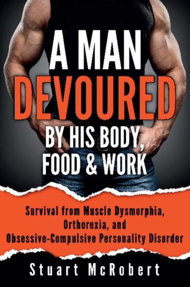 A Man Devoured By His Body, Food & Work : Survival from Muscle Dysmorphia, Orthorexia and Obsessive-Compulsive Personality Disorder by Stuart McRobert - Paperback