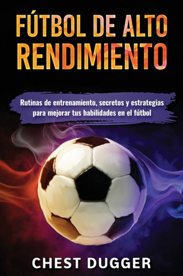 Futbol de alto rendimiento : Rutinas de entrenamiento, secretos y estrategias para mejorar tus habilidades en el futbol by Chest Dugger - Hardback