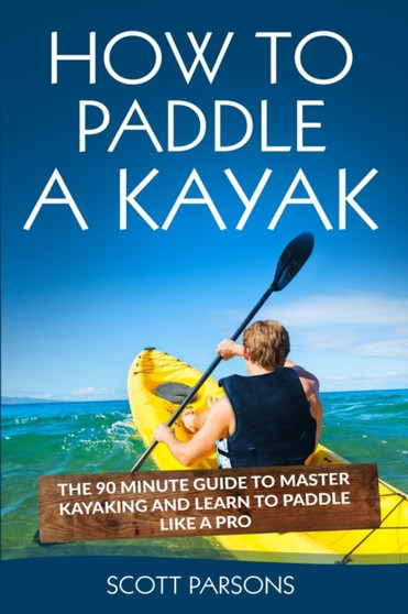 How to Paddle a Kayak : The 90 Minute Guide to Master Kayaking and Learn to Paddle Like a Pro by Scott Parsons - Paperback