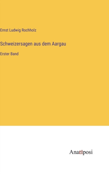 Schweizersagen aus dem Aargau : Erster Band by Ernst Ludwig Rochholz - Hardback