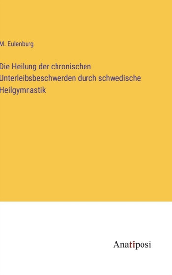 Die Heilung der chronischen Unterleibsbeschwerden durch schwedische Heilgymnastik by M Eulenburg - Hardback