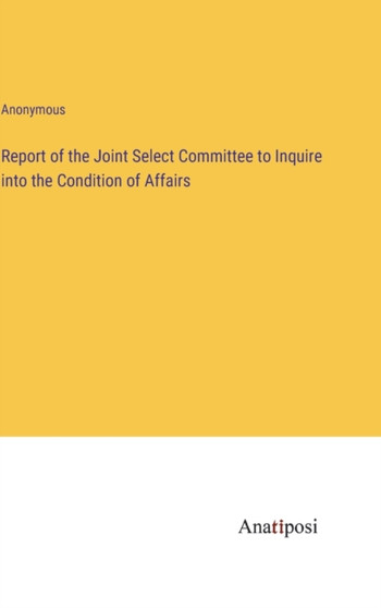 Report of the Joint Select Committee to Inquire into the Condition of Affairs by Anonymous - Hardback