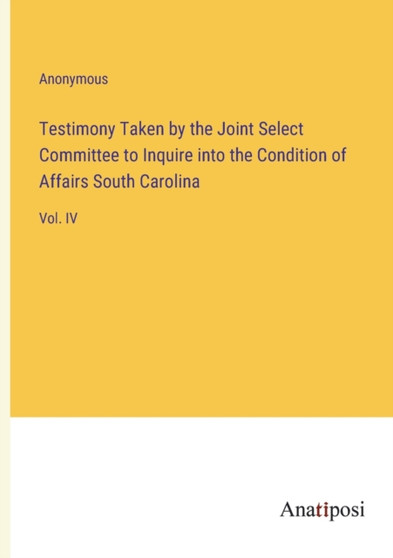 Testimony Taken by the Joint Select Committee to Inquire into the Condition of Affairs South Carolina : Vol. IV by Anonymous - Paperback
