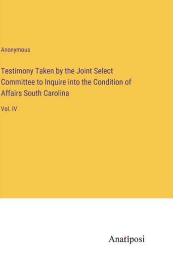 Testimony Taken by the Joint Select Committee to Inquire into the Condition of Affairs South Carolina : Vol. IV by Anonymous - Hardback