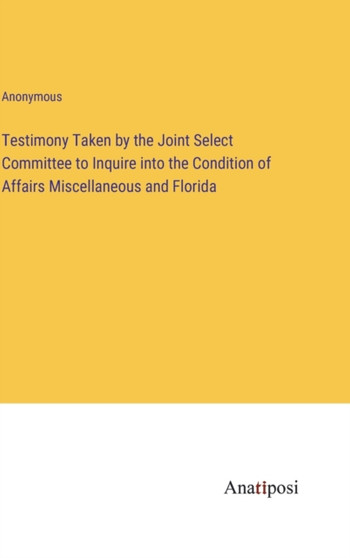 Testimony Taken by the Joint Select Committee to Inquire into the Condition of Affairs Miscellaneous and Florida by Anonymous - Hardback