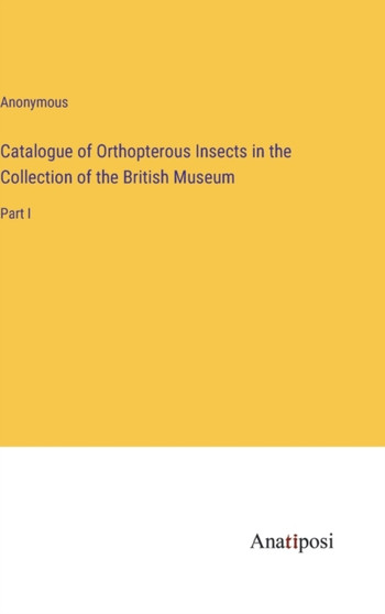 Catalogue of Orthopterous Insects in the Collection of the British Museum : Part I by Anonymous - Hardback
