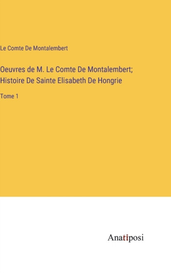Oeuvres de M. Le Comte De Montalembert; Histoire De Sainte Elisabeth De Hongrie : Tome 1 by Le Comte De Montalembert - Hardback