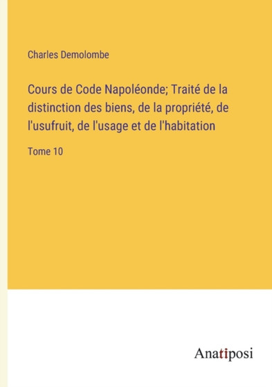 Cours de Code Napoleonde; Traite de la distinction des biens, de la propriete, de l'usufruit, de l'usage et de l'habitation : Tome 10 by Charles Demolombe - Paperback