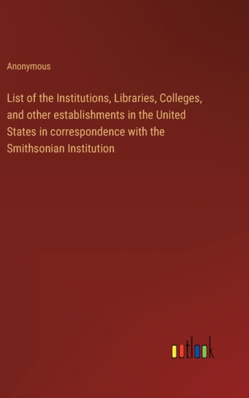 List of the Institutions, Libraries, Colleges, and other establishments in the United States in correspondence with the Smithsonian Institution by Anonymous - Hardback