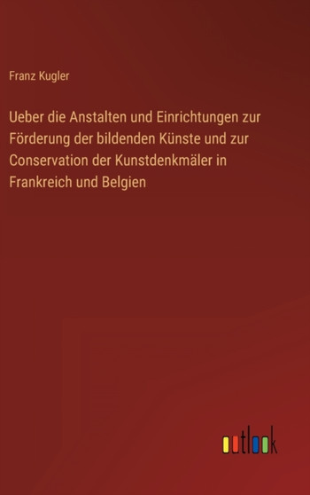 Ueber die Anstalten und Einrichtungen zur Foerderung der bildenden Kunste und zur Conservation der Kunstdenkmaler in Frankreich und Belgien by Franz Kugler - Hardback