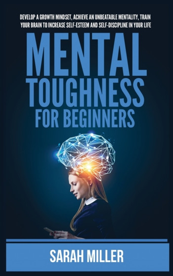 Mental Toughness for Beginners : Develop a Growth Mindset, Achieve an Unbeatable Mentality, Train Your Brain to Increase Self-Esteem and Self-Discipline in Your Life by Sarah Miller - Hardback
