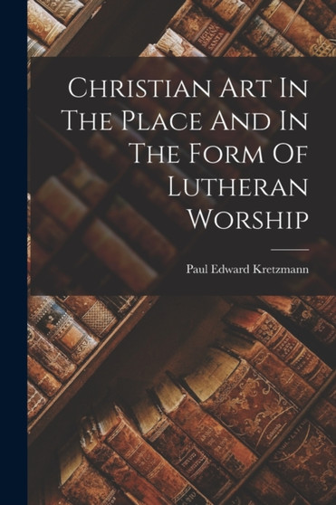 Christian Art In The Place And In The Form Of Lutheran Worship by Paul Edward Kretzmann - Paperback