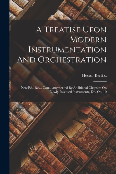 A Treatise Upon Modern Instrumentation And Orchestration : New Ed., Rev., Corr., Augmented By Additional Chapters On Newly-invented Instruments, Etc. Op. 10 by Hector Berlioz - Paperback