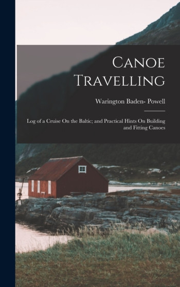 Canoe Travelling : Log of a Cruise On the Baltic; and Practical Hints On Building and Fitting Canoes by Warington Baden- Powell - Hardback