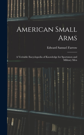 American Small Arms : A Veritable Encyclopedia of Knowledge for Sportsmen and Military Men by Edward Samuel Farrow - Hardback