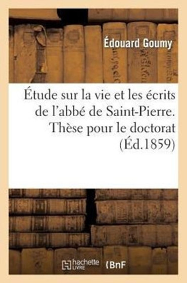 Etude Sur La Vie Et Les Ecrits de l'Abbe de Saint-Pierre. These Pour Le Doctorat, Presentee : A La Faculte Des Lettres de Paris by Edouard Goumy - Paperback