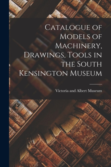 Catalogue of Models of Machinery, Drawings, Tools in the South Kensington Museum by Victoria And Albert Museum - Paperback