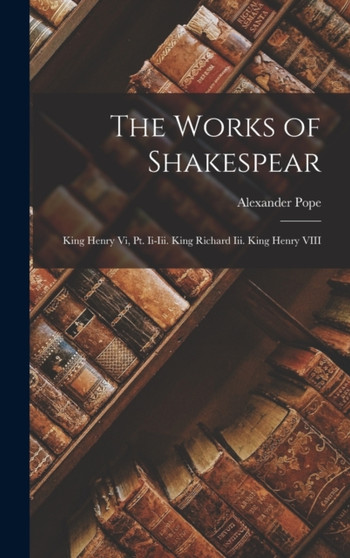 The Works of Shakespear : King Henry Vi, Pt. Ii-Iii. King Richard Iii. King Henry VIII by Alexander Pope - Hardback